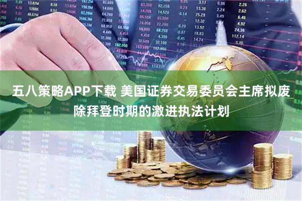 五八策略APP下载 美国证券交易委员会主席拟废除拜登时期的激进执法计划
