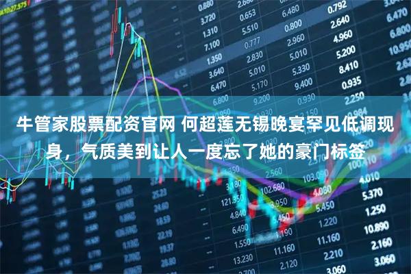 牛管家股票配资官网 何超莲无锡晚宴罕见低调现身,气质美到让人一度忘了她的豪门标签