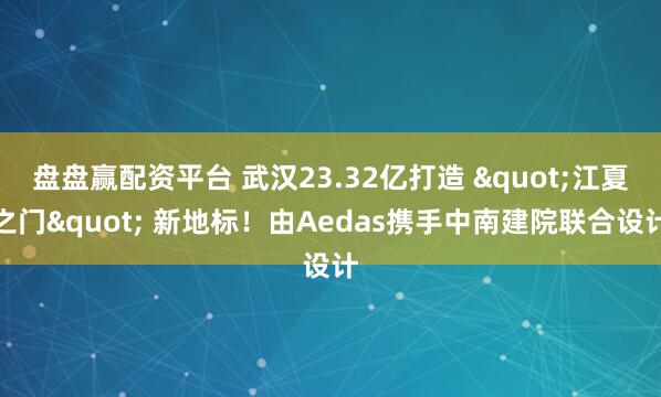 盘盘赢配资平台 武汉23.32亿打造 "江夏之门" 新地标！由Aedas携手中南建院联合设计