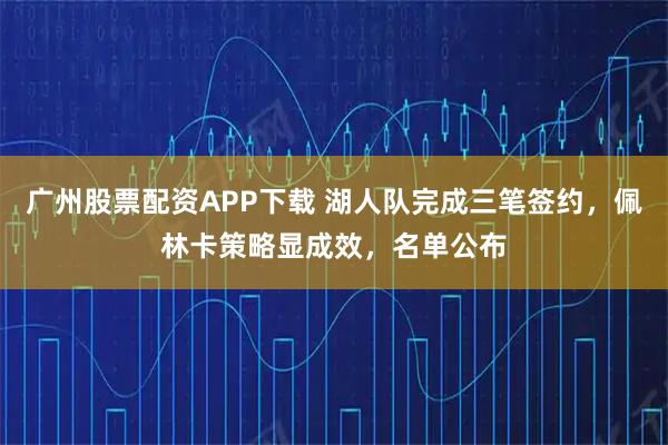 广州股票配资APP下载 湖人队完成三笔签约，佩林卡策略显成效，名单公布