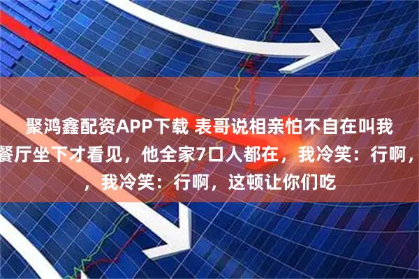 聚鸿鑫配资APP下载 表哥说相亲怕不自在叫我陪吃饭，到了餐厅坐下才看见，他全家7口人都在，我冷笑：行啊，这顿让你们吃