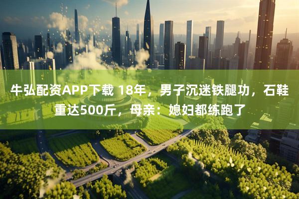 牛弘配资APP下载 18年，男子沉迷铁腿功，石鞋重达500斤，母亲：媳妇都练跑了