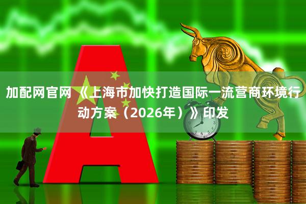 加配网官网 《上海市加快打造国际一流营商环境行动方案（2026年）》印发