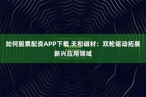 如何股票配资APP下载 天和磁材：双轮驱动拓展新兴应用领域
