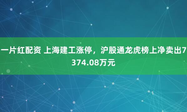 一片红配资 上海建工涨停，沪股通龙虎榜上净卖出7374.08万元