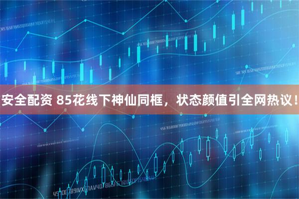 安全配资 85花线下神仙同框，状态颜值引全网热议！
