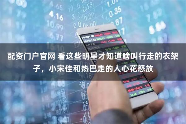 配资门户官网 看这些明星才知道啥叫行走的衣架子，小宋佳和热巴走的人心花怒放