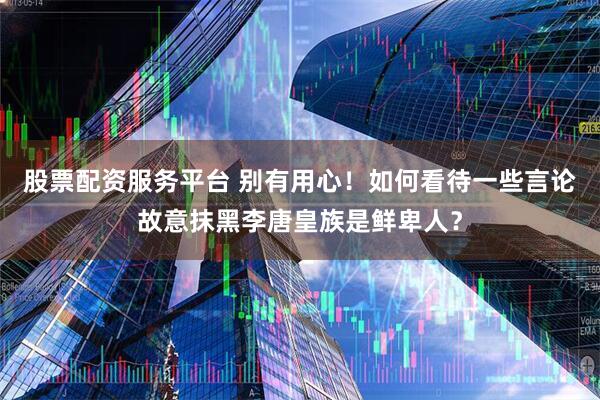 股票配资服务平台 别有用心！如何看待一些言论故意抹黑李唐皇族是鲜卑人？
