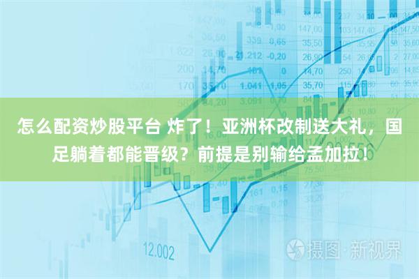 怎么配资炒股平台 炸了！亚洲杯改制送大礼，国足躺着都能晋级？前提是别输给孟加拉！