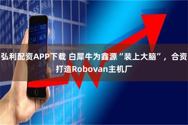 弘利配资APP下载 白犀牛为鑫源“装上大脑”，合资打造Robovan主机厂