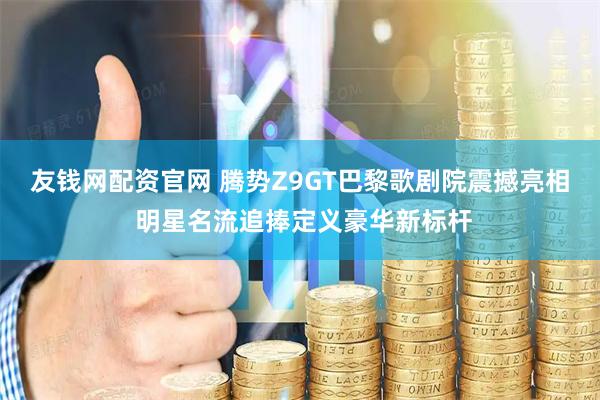 友钱网配资官网 腾势Z9GT巴黎歌剧院震撼亮相 明星名流追捧定义豪华新标杆